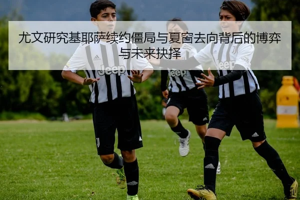 尤文研究基耶萨续约僵局与夏窗去向背后的博弈与未来抉择