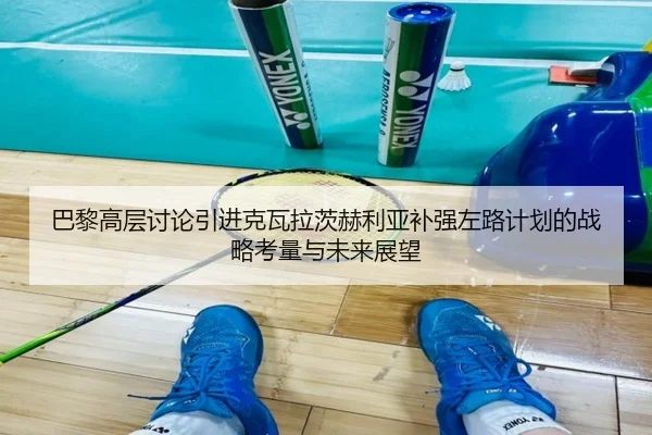 巴黎高层讨论引进克瓦拉茨赫利亚补强左路计划的战略考量与未来展望