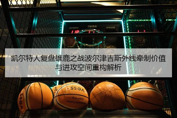 凯尔特人复盘雄鹿之战波尔津吉斯外线牵制价值与进攻空间重构解析