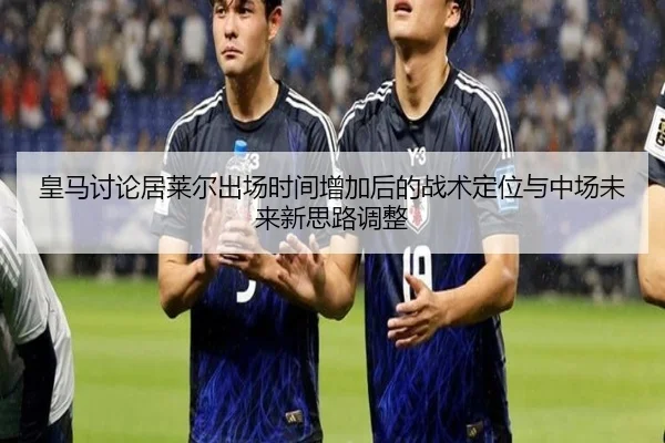皇马讨论居莱尔出场时间增加后的战术定位与中场未来新思路调整