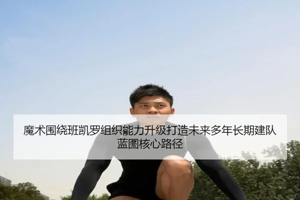 魔术围绕班凯罗组织能力升级打造未来多年长期建队蓝图核心路径