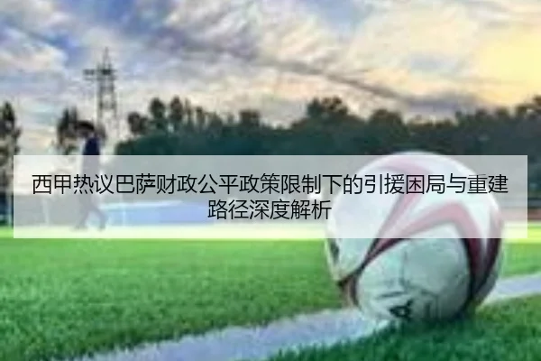 西甲热议巴萨财政公平政策限制下的引援困局与重建路径深度解析