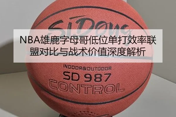 NBA雄鹿字母哥低位单打效率联盟对比与战术价值深度解析